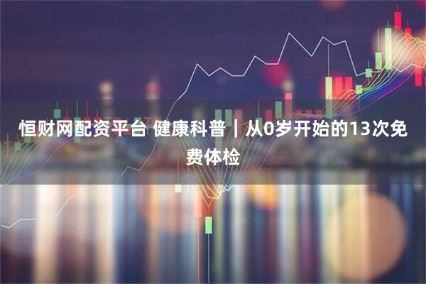 恒财网配资平台 健康科普｜从0岁开始的13次免费体检