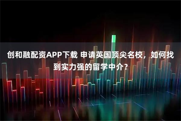 创和融配资APP下载 申请英国顶尖名校，如何找到实力强的留学中介？