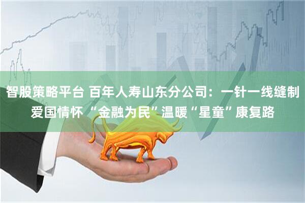 智股策略平台 百年人寿山东分公司：一针一线缝制爱国情怀 “金融为民”温暖“星童”康复路