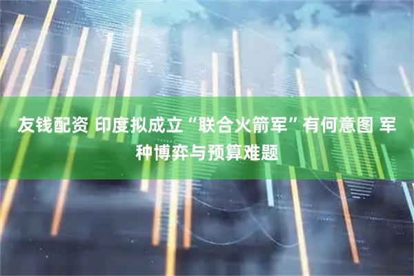 友钱配资 印度拟成立“联合火箭军”有何意图 军种博弈与预算难题
