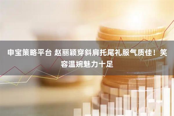 申宝策略平台 赵丽颖穿斜肩托尾礼服气质佳！笑容温婉魅力十足