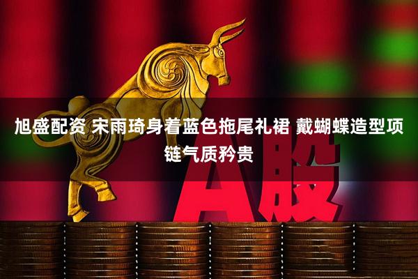 旭盛配资 宋雨琦身着蓝色拖尾礼裙 戴蝴蝶造型项链气质矜贵
