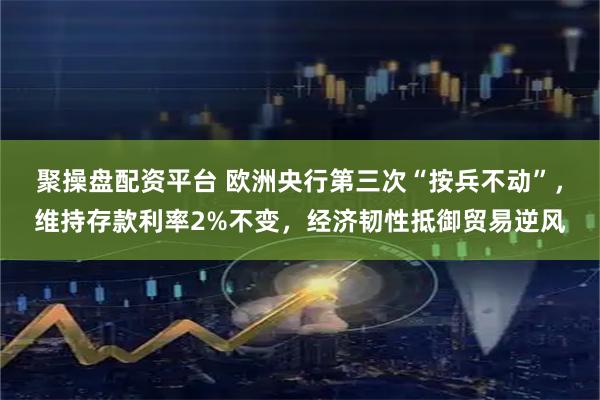 聚操盘配资平台 欧洲央行第三次“按兵不动”，维持存款利率2%不变，经济韧性抵御贸易逆风
