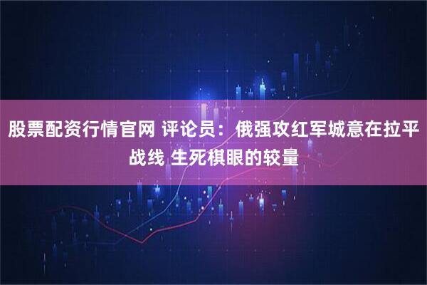 股票配资行情官网 评论员：俄强攻红军城意在拉平战线 生死棋眼的较量