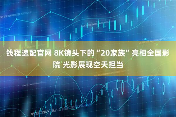 钱程速配官网 8K镜头下的“20家族”亮相全国影院 光影展现空天担当