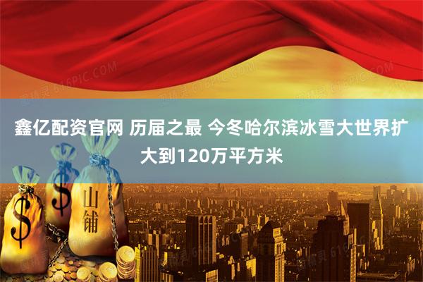鑫亿配资官网 历届之最 今冬哈尔滨冰雪大世界扩大到120万平方米