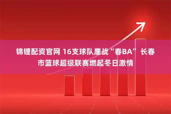 锦锂配资官网 16支球队鏖战“春BA” 长春市篮球超级联赛燃起冬日激情