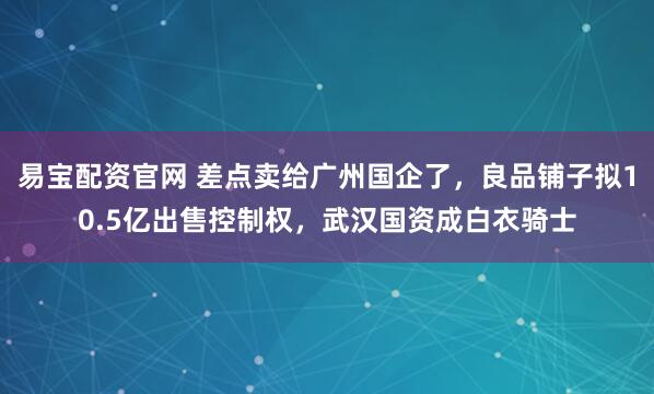 易宝配资官网 差点卖给广州国企了，良品铺子拟10.5亿出售控制权，武汉国资成白衣骑士