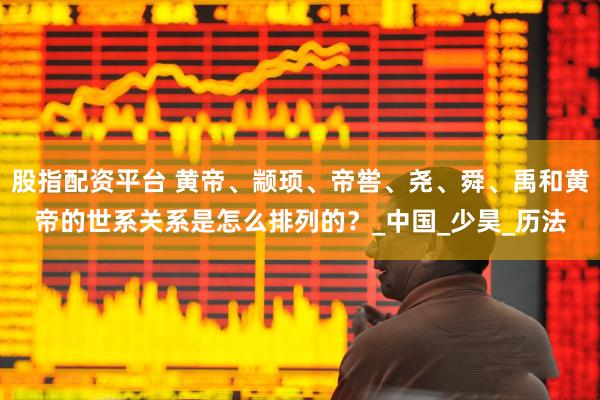 股指配资平台 黄帝、颛顼、帝喾、尧、舜、禹和黄帝的世系关系是怎么排列的？_中国_少昊_历法