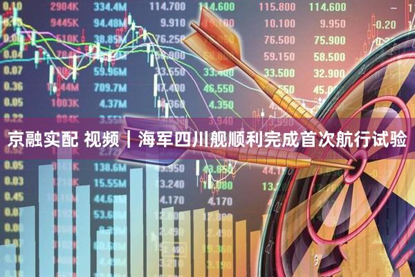 京融实配 视频｜海军四川舰顺利完成首次航行试验