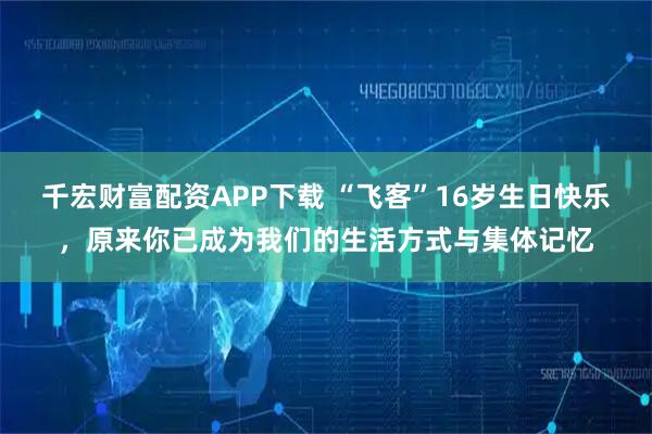 千宏财富配资APP下载 “飞客”16岁生日快乐，原来你已成为我们的生活方式与集体记忆