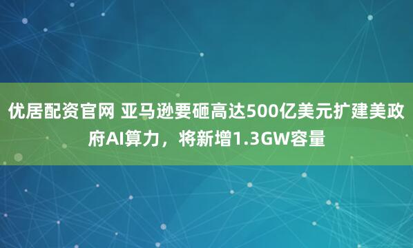 优居配资官网 亚马逊要砸高达500亿美元扩建美政府AI算力，将新增1.3GW容量