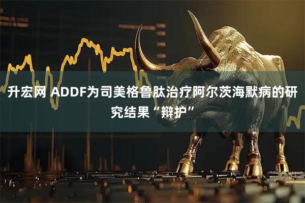 升宏网 ADDF为司美格鲁肽治疗阿尔茨海默病的研究结果“辩护”