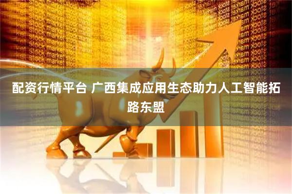配资行情平台 广西集成应用生态助力人工智能拓路东盟