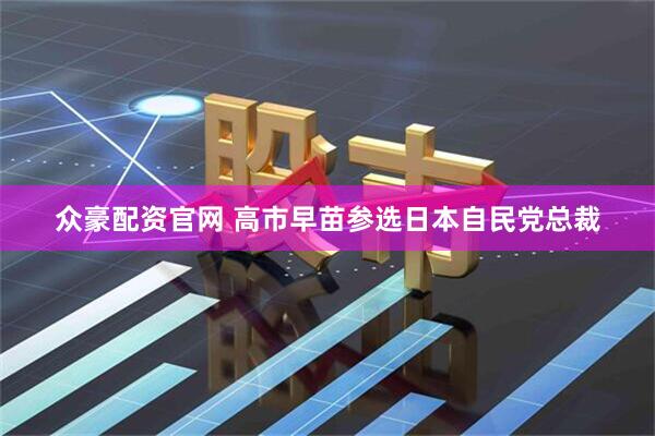 众豪配资官网 高市早苗参选日本自民党总裁