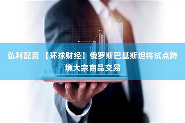 弘利配资 【环球财经】俄罗斯巴基斯坦将试点跨境大宗商品交易