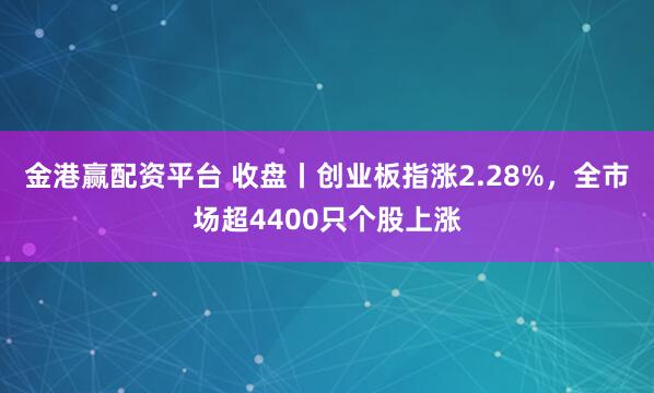 金港赢配资平台 收盘丨创业板指涨2.28%，全市场超4400只个股上涨