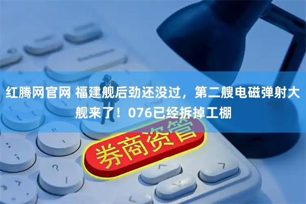 红腾网官网 福建舰后劲还没过，第二艘电磁弹射大舰来了！076已经拆掉工棚