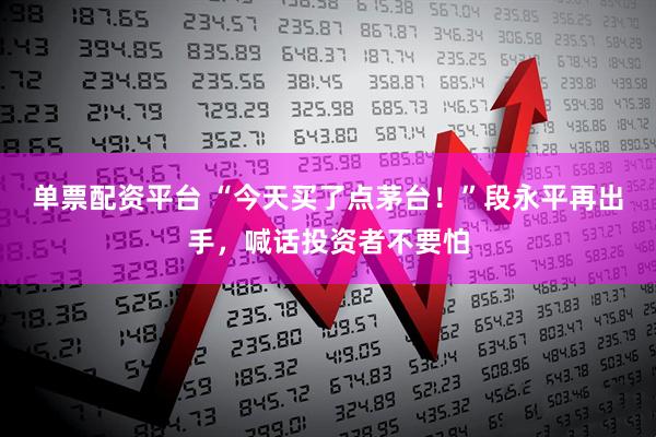 单票配资平台 “今天买了点茅台！”段永平再出手，喊话投资者不要怕