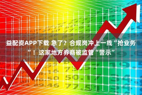 益配资APP下载 急了？合规岗冲上一线“抢业务”！这家地方券商被监管“警示”