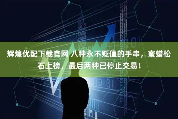 辉煌优配下载官网 八种永不贬值的手串，蜜蜡松石上榜，最后两种已停止交易！