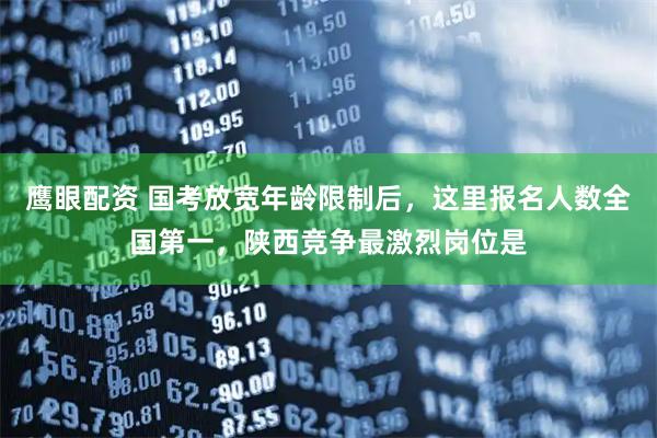 鹰眼配资 国考放宽年龄限制后，这里报名人数全国第一，陕西竞争最激烈岗位是