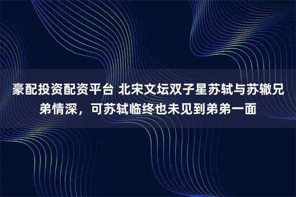 豪配投资配资平台 北宋文坛双子星苏轼与苏辙兄弟情深，可苏轼临终也未见到弟弟一面