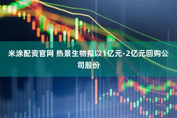 米涂配资官网 热景生物拟以1亿元-2亿元回购公司股份