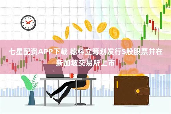 七星配资APP下载 德科立筹划发行S股股票并在新加坡交易所上市