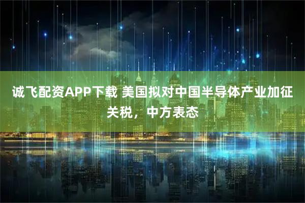 诚飞配资APP下载 美国拟对中国半导体产业加征关税，中方表态