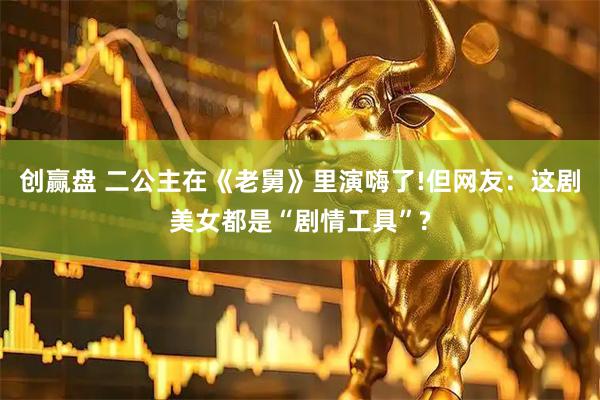 创赢盘 二公主在《老舅》里演嗨了!但网友：这剧美女都是“剧情工具”?