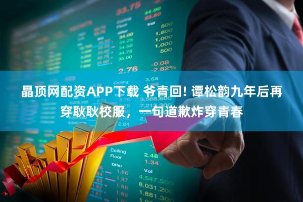 晶顶网配资APP下载 爷青回! 谭松韵九年后再穿耿耿校服，一句道歉炸穿青春