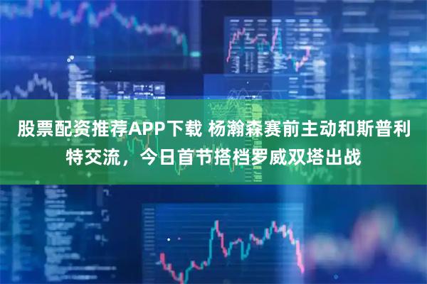 股票配资推荐APP下载 杨瀚森赛前主动和斯普利特交流，今日首节搭档罗威双塔出战