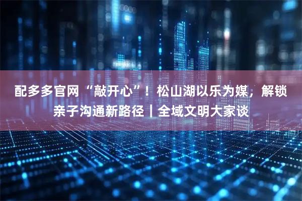 配多多官网 “敲开心”！松山湖以乐为媒，解锁亲子沟通新路径｜全域文明大家谈