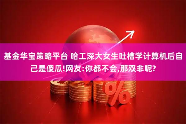 基金华宝策略平台 哈工深大女生吐槽学计算机后自己是傻瓜!网友:你都不会,那双非呢?