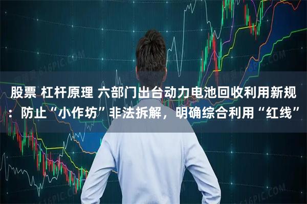 股票 杠杆原理 六部门出台动力电池回收利用新规：防止“小作坊”非法拆解，明确综合利用“红线”