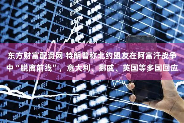 东方财富配资网 特朗普称北约盟友在阿富汗战争中“脱离前线”，意大利、挪威、英国等多国回应