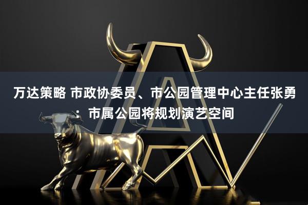 万达策略 市政协委员、市公园管理中心主任张勇：市属公园将规划演艺空间