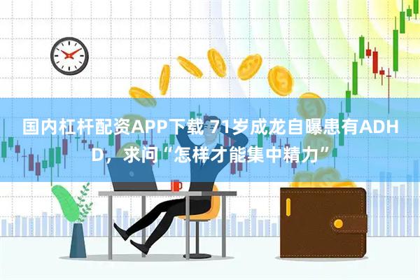 国内杠杆配资APP下载 71岁成龙自曝患有ADHD，求问“怎样才能集中精力”