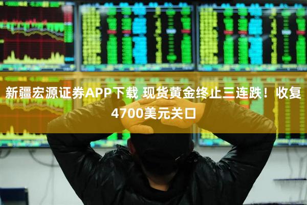 新疆宏源证券APP下载 现货黄金终止三连跌！收复4700美元关口