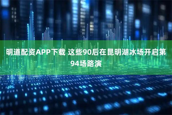明道配资APP下载 这些90后在昆明湖冰场开启第94场路演