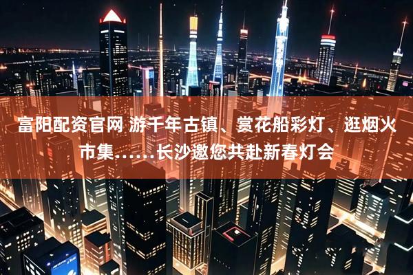 富阳配资官网 游千年古镇、赏花船彩灯、逛烟火市集……长沙邀您共赴新春灯会