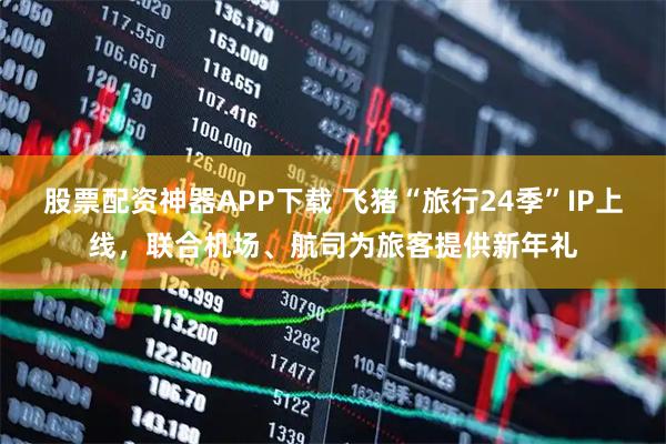 股票配资神器APP下载 飞猪“旅行24季”IP上线，联合机场、航司为旅客提供新年礼