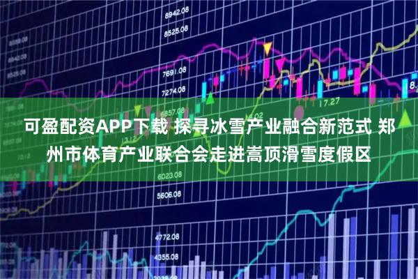 可盈配资APP下载 探寻冰雪产业融合新范式 郑州市体育产业联合会走进嵩顶滑雪度假区