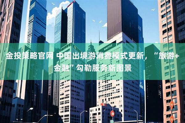 金投策略官网 中国出境游消费模式更新，“旅游+金融”勾勒服务新图景