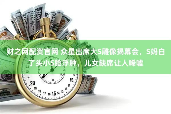 财之网配资官网 众星出席大S雕像揭幕会，S妈白了头小S脸浮肿，儿女缺席让人唏嘘