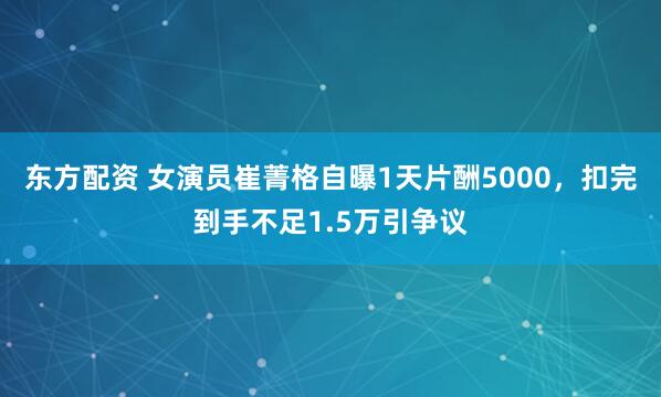 东方配资 女演员崔菁格自曝1天片酬5000，扣完到手不足1.5万引争议