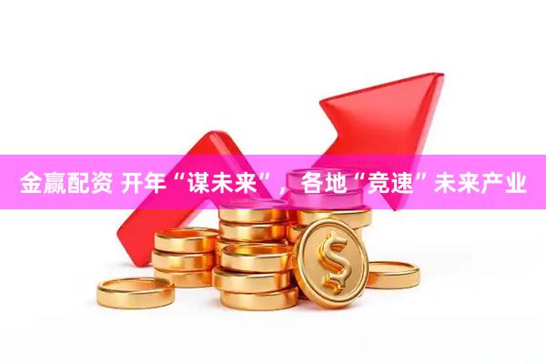 金赢配资 开年“谋未来”，各地“竞速”未来产业