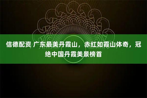 信德配资 广东最美丹霞山，赤红如霞山体奇，冠绝中国丹霞美景榜首