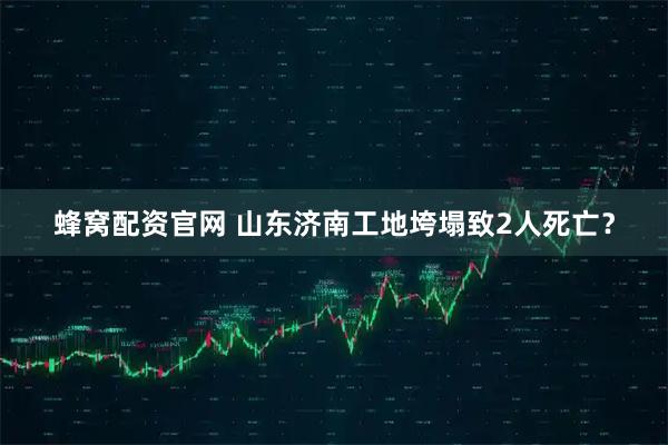 蜂窝配资官网 山东济南工地垮塌致2人死亡？